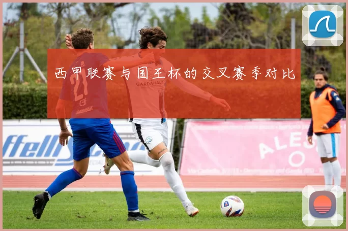 西甲联赛与国王杯的交叉赛季对比