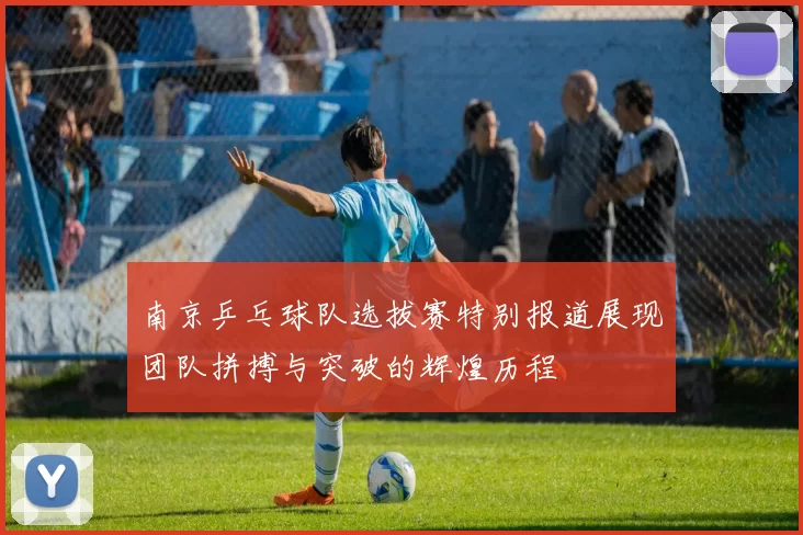 南京乒乓球队选拔赛特别报道展现团队拼搏与突破的辉煌历程