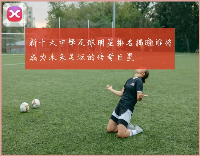 新十大中锋足球明星排名揭晓谁将成为未来足坛的传奇巨星