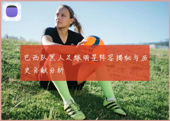 巴西队黑人足球明星阵容揭秘与历史贡献分析
