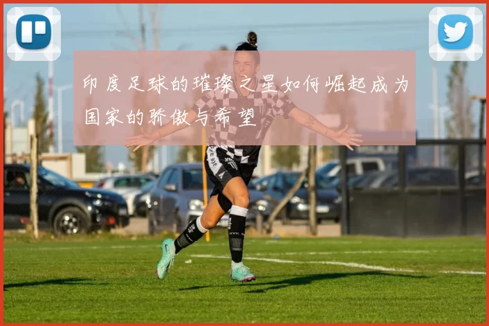 印度足球的璀璨之星如何崛起成为国家的骄傲与希望