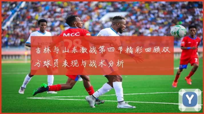 吉林与山东激战第四节精彩回顾双方球员表现与战术分析