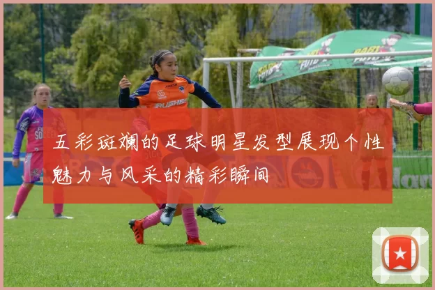 五彩斑斓的足球明星发型展现个性魅力与风采的精彩瞬间