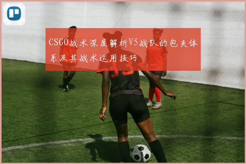 CSGO战术深度解析V5战队的包夹体系及其战术运用技巧