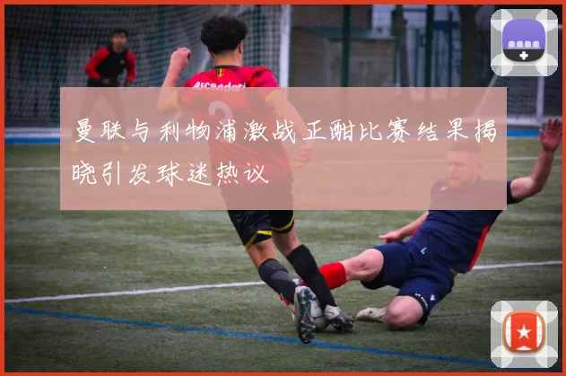 曼联与利物浦激战正酣比赛结果揭晓引发球迷热议