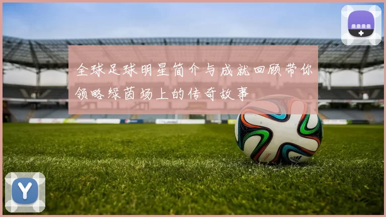 全球足球明星简介与成就回顾带你领略绿茵场上的传奇故事