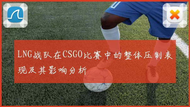 LNG战队在CSGO比赛中的整体压制表现及其影响分析
