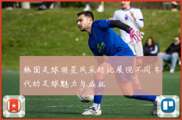 韩国足球明星风采对比展现不同年代的足球魅力与成就