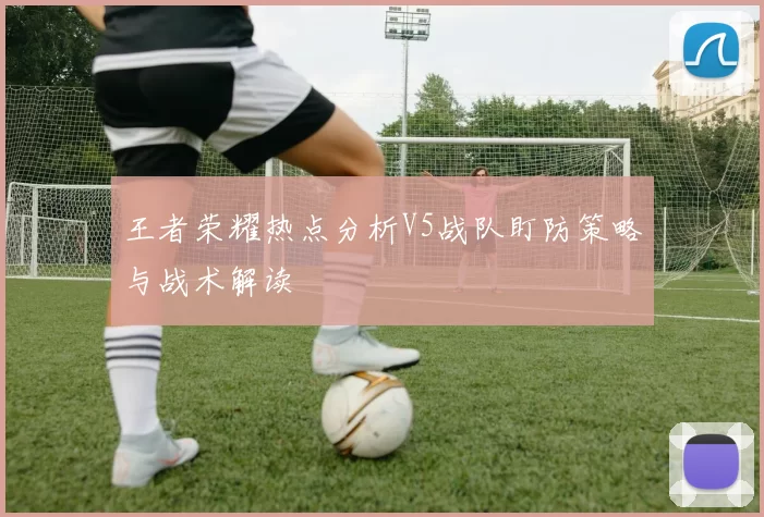 王者荣耀热点分析V5战队盯防策略与战术解读