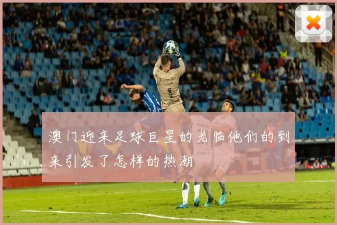 澳门迎来足球巨星的光临他们的到来引发了怎样的热潮