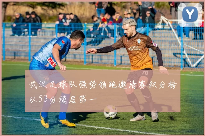武汉足球队强势领跑邀请赛积分榜以53分稳居第一