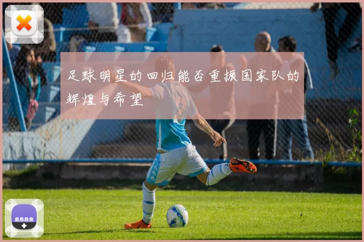 足球明星的回归能否重振国家队的辉煌与希望
