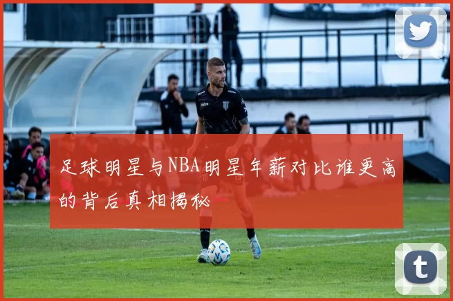 足球明星与NBA明星年薪对比谁更高的背后真相揭秘