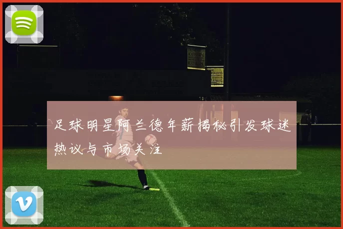 足球明星阿兰德年薪揭秘引发球迷热议与市场关注