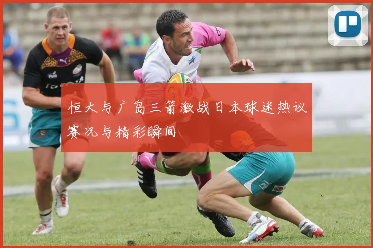 恒大与广岛三箭激战日本球迷热议赛况与精彩瞬间