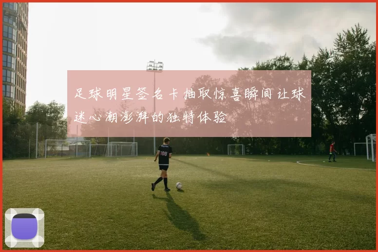 足球明星签名卡抽取惊喜瞬间让球迷心潮澎湃的独特体验