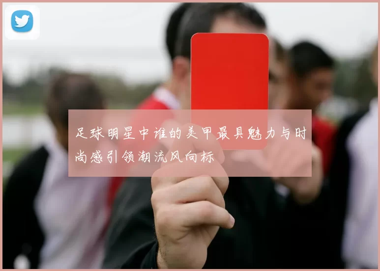 足球明星中谁的美甲最具魅力与时尚感引领潮流风向标