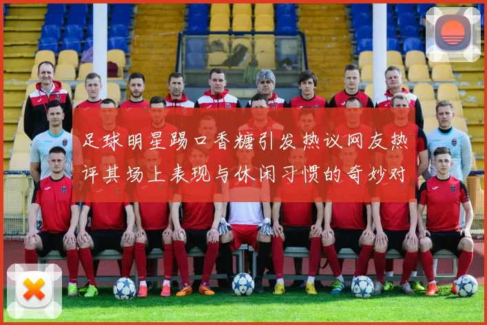 足球明星踢口香糖引发热议网友热评其场上表现与休闲习惯的奇妙对比