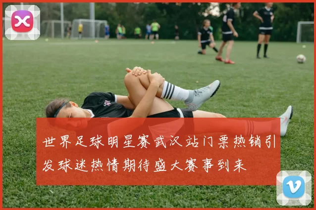 世界足球明星赛武汉站门票热销引发球迷热情期待盛大赛事到来