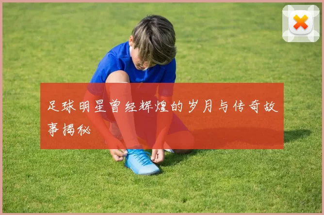 足球明星曾经辉煌的岁月与传奇故事揭秘