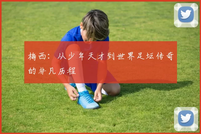梅西：从少年天才到世界足坛传奇的非凡历程
