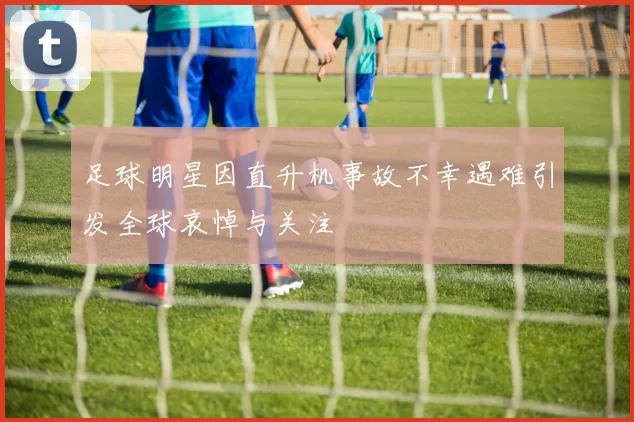 足球明星因直升机事故不幸遇难引发全球哀悼与关注