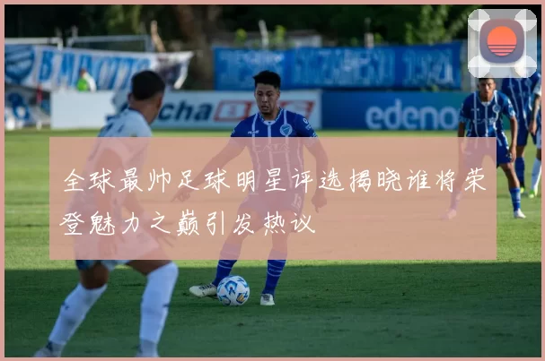 全球最帅足球明星评选揭晓谁将荣登魅力之巅引发热议