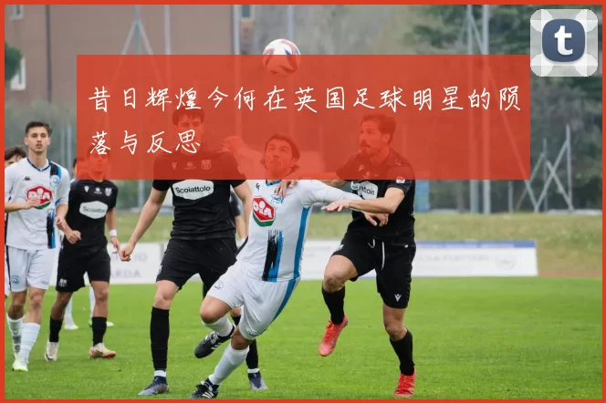 昔日辉煌今何在英国足球明星的陨落与反思