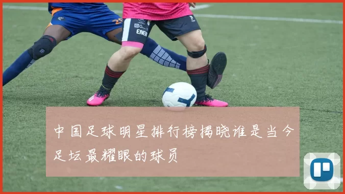 中国足球明星排行榜揭晓谁是当今足坛最耀眼的球员