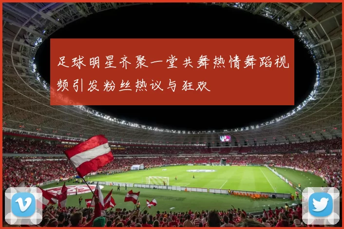 足球明星齐聚一堂共舞热情舞蹈视频引发粉丝热议与狂欢