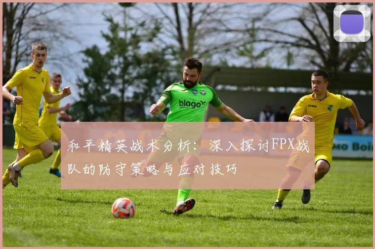 和平精英战术分析：深入探讨FPX战队的防守策略与应对技巧