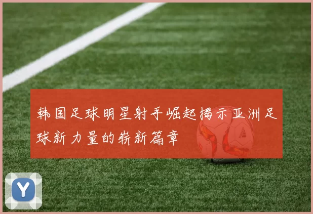韩国足球明星射手崛起揭示亚洲足球新力量的崭新篇章