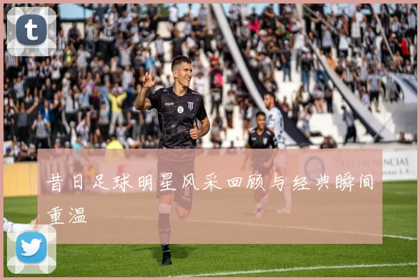 昔日足球明星风采回顾与经典瞬间重温