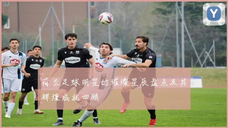 荷兰足球明星的璀璨星辰盘点及其辉煌成就回顾