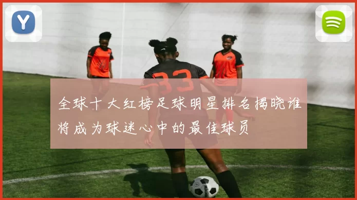 全球十大红榜足球明星排名揭晓谁将成为球迷心中的最佳球员