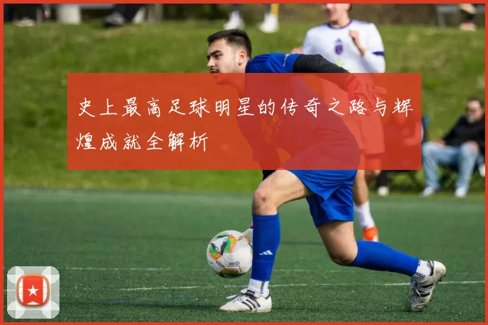 史上最高足球明星的传奇之路与辉煌成就全解析