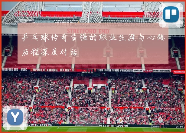 乒乓球传奇黄强的职业生涯与心路历程深度对话