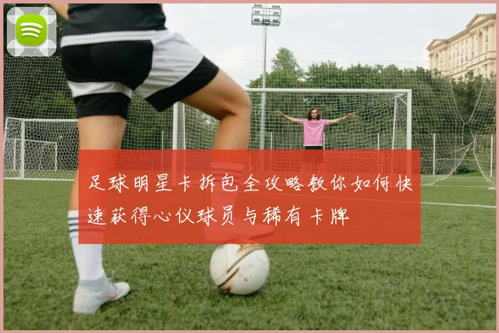 足球明星卡拆包全攻略教你如何快速获得心仪球员与稀有卡牌