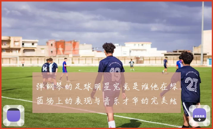 弹钢琴的足球明星究竟是谁他在绿茵场上的表现与音乐才华的完美结合
