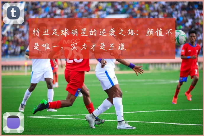 特丑足球明星的逆袭之路：颜值不是唯一，实力才是王道