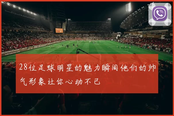 28位足球明星的魅力瞬间他们的帅气形象让你心动不已