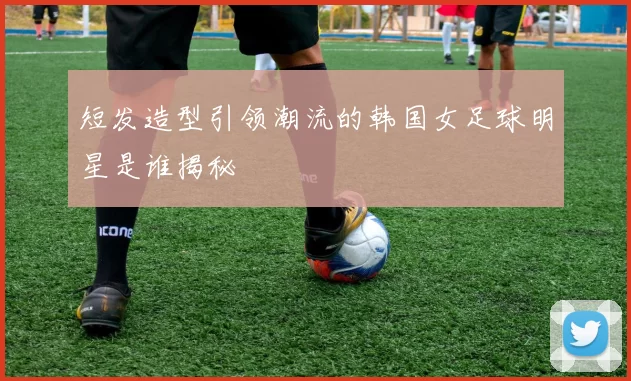 短发造型引领潮流的韩国女足球明星是谁揭秘