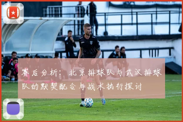 赛后分析：北京排球队与武汉排球队的默契配合与战术执行探讨