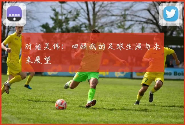 对话吴伟：回顾我的足球生涯与未来展望