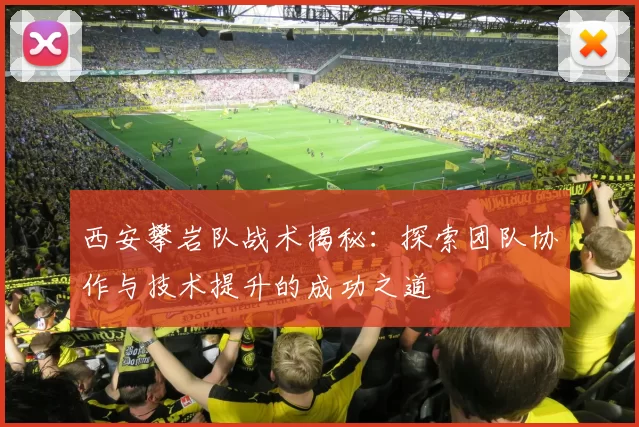 西安攀岩队战术揭秘：探索团队协作与技术提升的成功之道