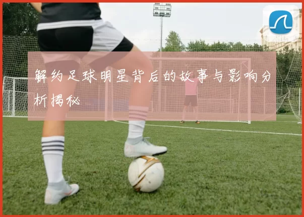 解约足球明星背后的故事与影响分析揭秘