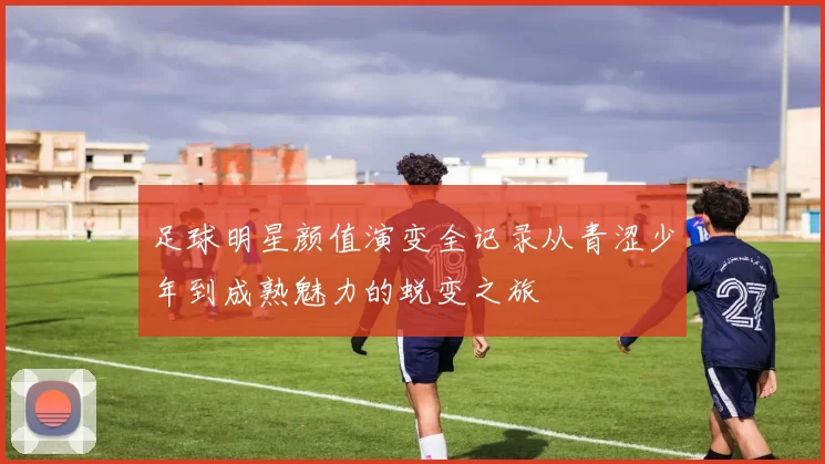 足球明星颜值演变全记录从青涩少年到成熟魅力的蜕变之旅
