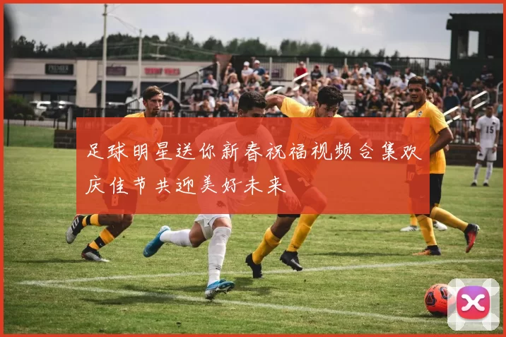足球明星送你新春祝福视频合集欢庆佳节共迎美好未来