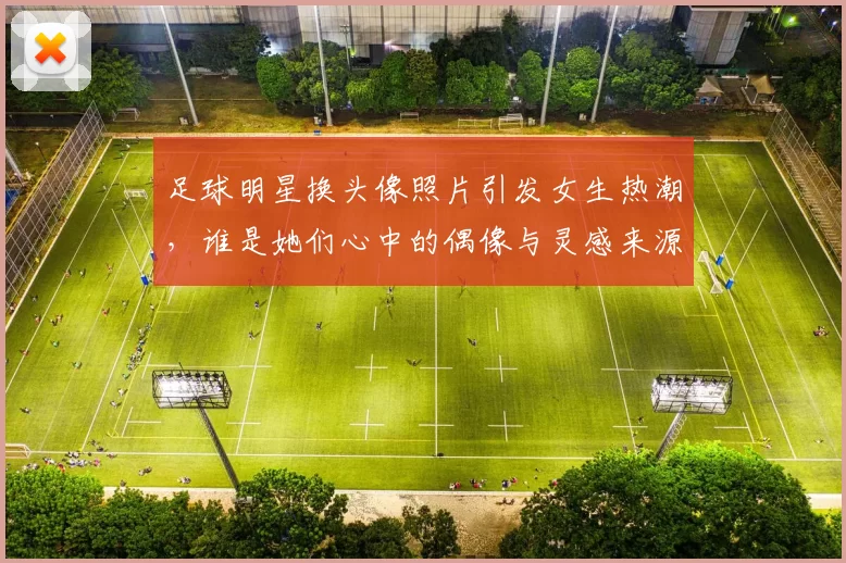 足球明星换头像照片引发女生热潮，谁是她们心中的偶像与灵感来源