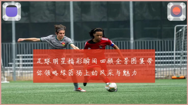 足球明星精彩瞬间回顾全景图集带你领略绿茵场上的风采与魅力